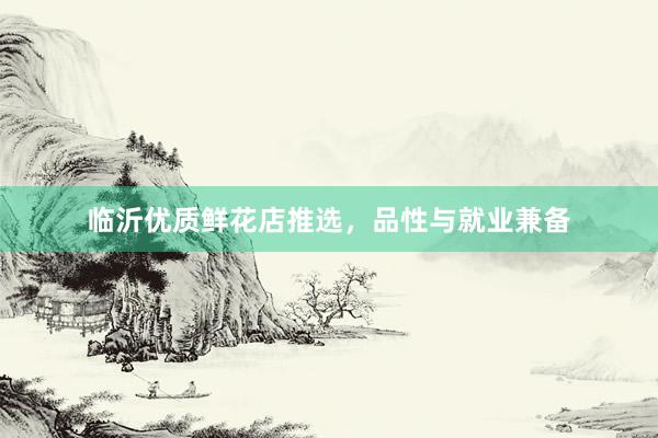 临沂优质鲜花店推选，品性与就业兼备